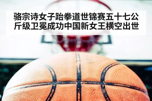 骆宗诗女子跆拳道世锦赛五十七公斤级卫冕成功中国新女王横空出世