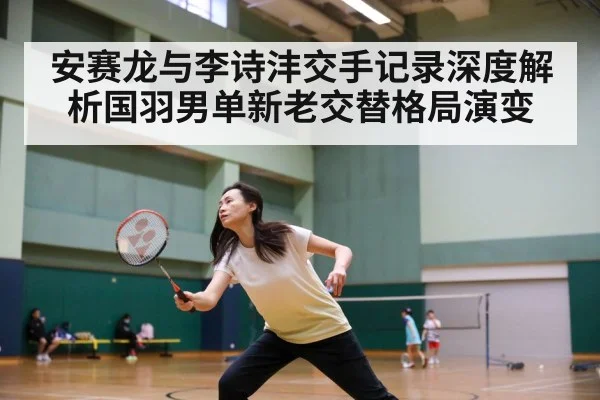 安赛龙与李诗沣交手记录深度解析国羽男单新老交替格局演变